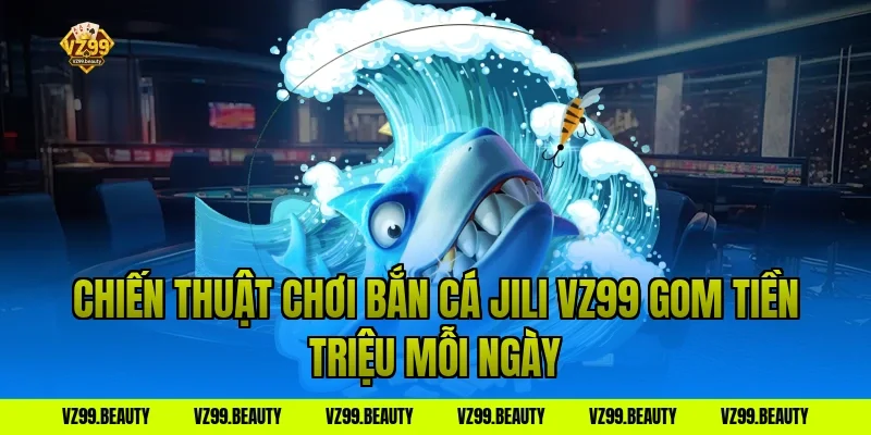 Chiến Thuật Chơi Bắn Cá Jili VZ99 Gom Tiền Triệu Mỗi Ngày