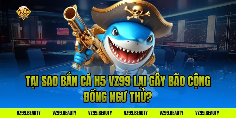 Tại Sao Bắn Cá H5 VZ99 Lại Gây Bão Cộng Đồng Ngư Thủ?